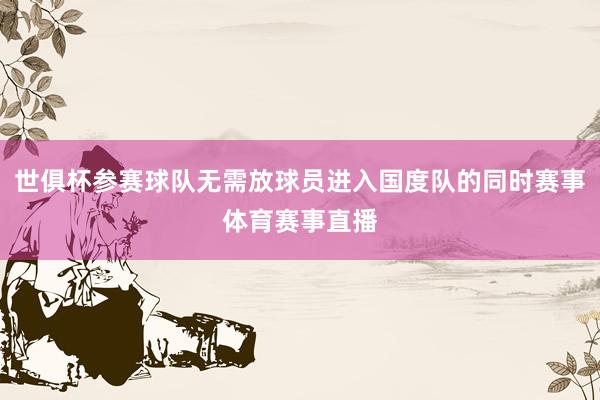 世俱杯参赛球队无需放球员进入国度队的同时赛事体育赛事直播