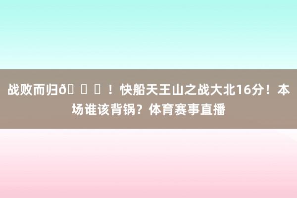 战败而归😞！快船天王山之战大北16分！本场谁该背锅？体育赛事直播