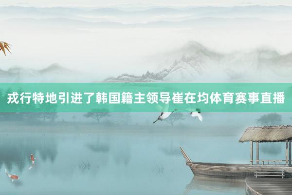 戎行特地引进了韩国籍主领导崔在均体育赛事直播