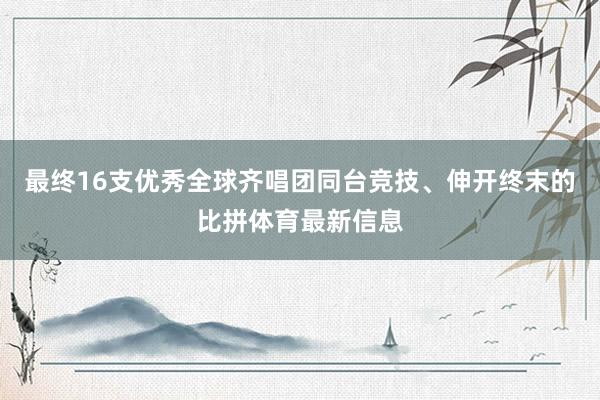 最终16支优秀全球齐唱团同台竞技、伸开终末的比拼体育最新信息