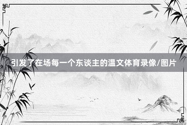引发了在场每一个东谈主的温文体育录像/图片