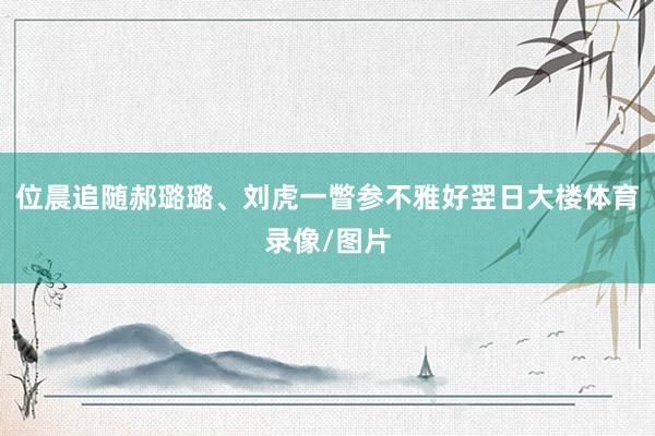 位晨追随郝璐璐、刘虎一瞥参不雅好翌日大楼体育录像/图片