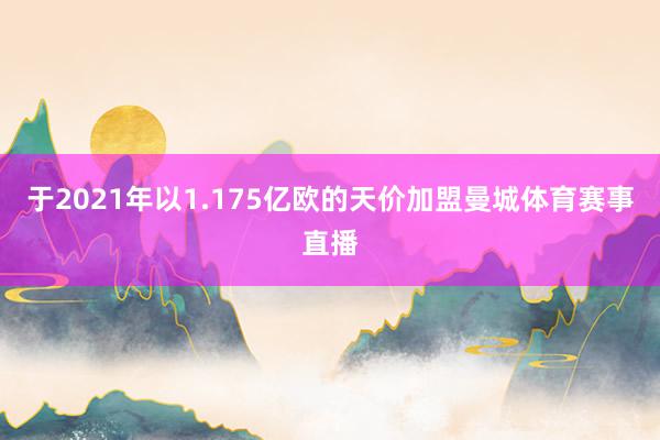 于2021年以1.175亿欧的天价加盟曼城体育赛事直播