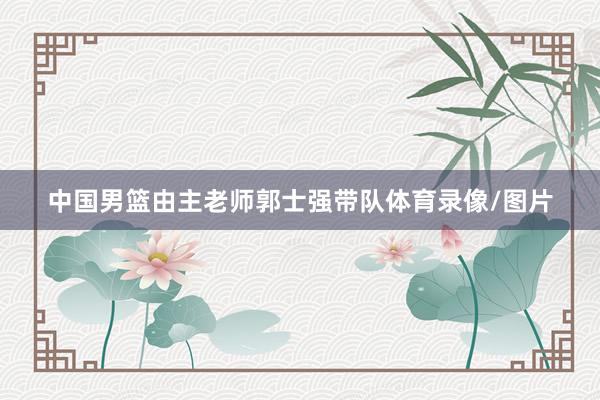 中国男篮由主老师郭士强带队体育录像/图片