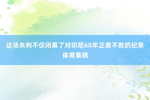 这场失利不仅闭幕了对印尼68年正赛不败的纪录体育集锦