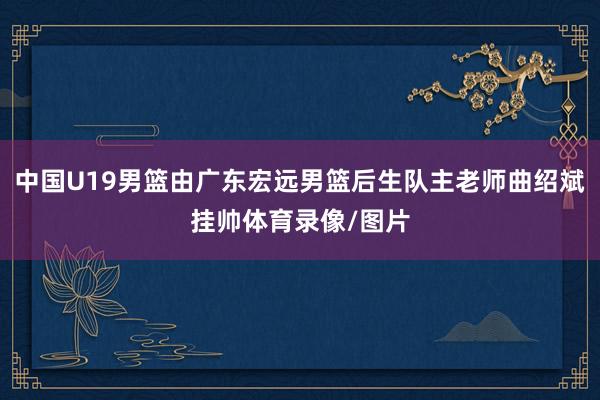 中国U19男篮由广东宏远男篮后生队主老师曲绍斌挂帅体育录像/图片