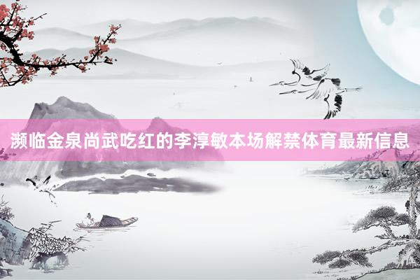 濒临金泉尚武吃红的李淳敏本场解禁体育最新信息