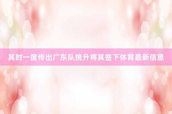 其时一度传出广东队挑升将其签下体育最新信息