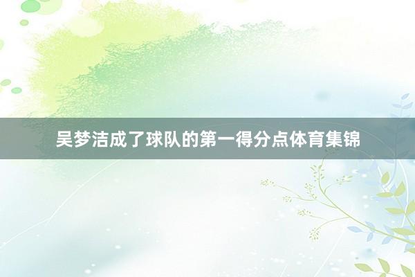 吴梦洁成了球队的第一得分点体育集锦