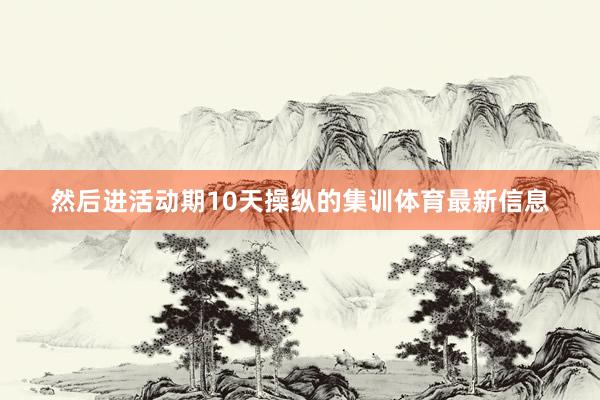 然后进活动期10天操纵的集训体育最新信息