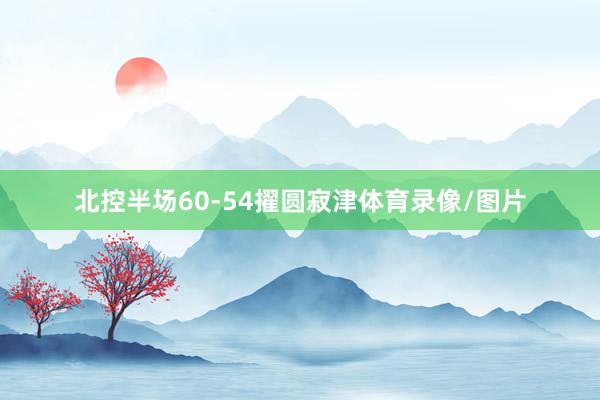 北控半场60-54擢圆寂津体育录像/图片