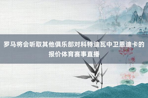 罗马将会听取其他俱乐部对科特迪瓦中卫恩迪卡的报价体育赛事直播