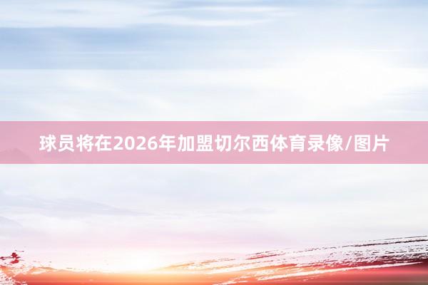 球员将在2026年加盟切尔西体育录像/图片