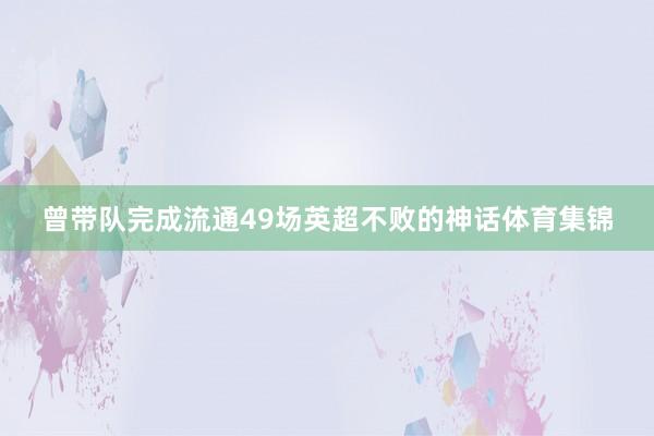 曾带队完成流通49场英超不败的神话体育集锦