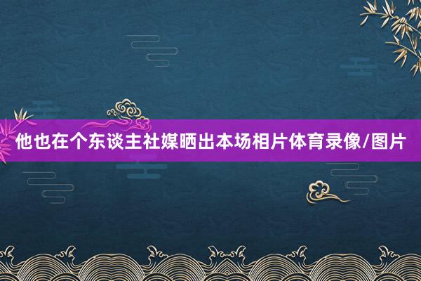 他也在个东谈主社媒晒出本场相片体育录像/图片