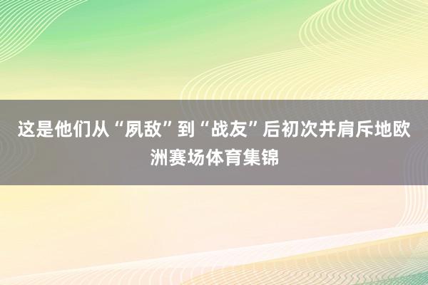 这是他们从“夙敌”到“战友”后初次并肩斥地欧洲赛场体育集锦