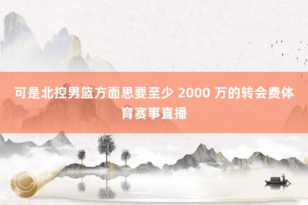 可是北控男篮方面思要至少 2000 万的转会费体育赛事直播