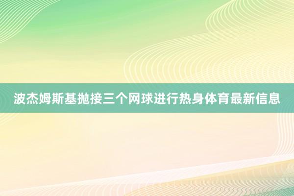 波杰姆斯基抛接三个网球进行热身体育最新信息
