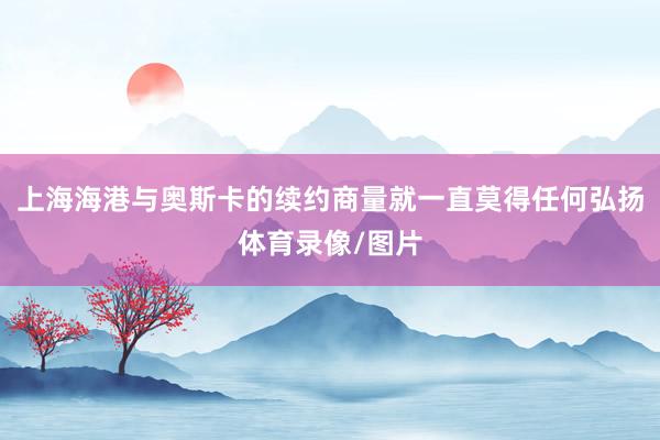 上海海港与奥斯卡的续约商量就一直莫得任何弘扬体育录像/图片